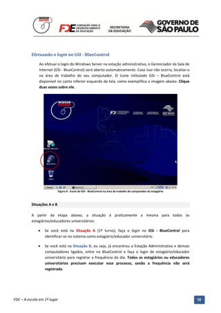 Efetuando o login no GSI - BlueControl

              Ao efetuar o login do Windows Server na estação administrativa, o Gerenciador da Sala de
              Internet (GSI - BlueControl) será aberto automaticamente. Caso isso não ocorra, localize-o
              na área de trabalho do seu computador. O ícone intitulado GSI – BlueControl está
              disponível no canto inferior esquerdo da tela, como exemplifica a imagem abaixo. Clique
              duas vezes sobre ele.




                            Figura 8 - Ícone do GSI - BlueControl na área de trabalho do computador do estagiário



          Situações A e B

          A partir da etapa abaixo, a situação é praticamente a mesma para todos os
          estagiários/educadores universitários:

                 Se você está na Situação A (1º turno), faça o login no GSI - BlueControl para
                  identificar-se no sistema como estagiário/educador universitário.

                 Se você está na Situação B, ou seja, já encontrou a Estação Administrativa e demais
                  computadores ligados, entre no BlueControl e faça o login de estagiário/educador
                  universitário para registrar a frequência do dia. Todos os estagiários ou educadores
                  universitários precisam executar esse processo, senão a frequência não será
                  registrada.




          Manual do Gerenciado da Sala de Internet – BlueControl
          ©Copyright 2008 – 2009 | Manual produzido por FDE/MStech®
FDE – A escola em 1º lugar                                                                                          10
 