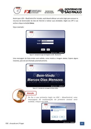 Assim que o GSI – BlueControl for iniciado, você deverá efetuar um outro login para acessar os
          recursos do Gerenciador da Sala de Internet e realizar suas atividades. Digite seu CPF e sua
          senha e clique no botão Entrar.

          Veja o exemplo:




                                    Figura 9 - Exemplo de Login do Estagiário no GSI - BlueControl.


          Uma mensagem de boas-vindas será exibida, como mostra a imagem abaixo. Espere alguns
          instantes, pois ela será fechada automaticamente.




                                          Figura 10 - Exemplo de mensagem de boas vindas.



                                Atenção

                                 Se for o seu primeiro login no GSI – BlueControl, uma
                                 mensagem de confirmação de primeiro acesso será
                                 exibida. Clique em SIM.




          Manual do Gerenciado da Sala de Internet – BlueControl
          ©Copyright 2008 – 2009 | Manual produzido por FDE/MStech®
FDE – A escola em 1º lugar                                                                                 11
 
