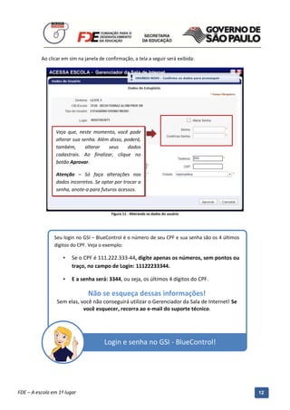 Ao clicar em sim na janela de confirmação, a tela a seguir será exibida:




                 Veja que, neste momento, você pode
                 alterar sua senha. Além disso, poderá,
                 também,       alterar  seus     dados
                 cadastrais. Ao finalizar, clique no
                 botão Aprovar.

                 Atenção – Só faça alterações nos
                 dados incorretos. Se optar por trocar a
                 senha, anote-a para futuros acessos.



                                            Figura 11 - Alterando os dados do usuário




                Seu login no GSI – BlueControl é o número de seu CPF e sua senha são os 4 últimos
                dígitos do CPF. Veja o exemplo:

                    •    Se o CPF é 111.222.333-44, digite apenas os números, sem pontos ou
                         traço, no campo de Login: 11122233344.

                    •    E a senha será: 3344, ou seja, os últimos 4 dígitos do CPF.

                                 Não se esqueça dessas informações!
                 Sem elas, você não conseguirá utilizar o Gerenciador da Sala de Internet! Se
                            você esquecer, recorra ao e-mail do suporte técnico.




                                         Login e senha no GSI - BlueControl!




          Manual do Gerenciado da Sala de Internet – BlueControl
          ©Copyright 2008 – 2009 | Manual produzido por FDE/MStech®
FDE – A escola em 1º lugar                                                                          12
 