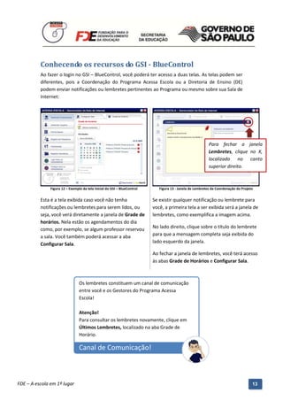 Conhecendo os recursos do GSI - BlueControl
          Ao fazer o login no GSI – BlueControl, você poderá ter acesso a duas telas. As telas podem ser
          diferentes, pois a Coordenação do Programa Acessa Escola ou a Diretoria de Ensino (DE)
          podem enviar notificações ou lembretes pertinentes ao Programa ou mesmo sobre sua Sala de
          Internet:




                                                                                                           Para fechar a janela
                                                                                                           Lembretes, clique no X,
                                                                                                           localizado no canto
                                                                                                           superior direito.



               Figura 12 – Exemplo da tela inicial do GSI – BlueControl      Figura 13 - Janela de Lembretes da Coordenação do Projeto


          Esta é a tela exibida caso você não tenha                       Se existir qualquer notificação ou lembrete para
          notificações ou lembretes para serem lidos, ou                  você, a primeira tela a ser exibida será a janela de
          seja, você verá diretamente a janela de Grade de                lembretes, como exemplifica a imagem acima.
          horários. Nela estão os agendamentos do dia
          como, por exemplo, se algum professor reservou                  No lado direito, clique sobre o título do lembrete
          a sala. Você também poderá acessar a aba                        para que a mensagem completa seja exibida do
                                                                          lado esquerdo da janela.
          Configurar Sala.
                                                                          Ao fechar a janela de lembretes, você terá acesso
                                                                          às abas Grade de Horários e Configurar Sala.



                                 Os lembretes constituem um canal de comunicação
                                 entre você e os Gestores do Programa Acessa
                                 Escola!

                                 Atenção!
                                 Para consultar os lembretes novamente, clique em
                                 Últimos Lembretes, localizado na aba Grade de
                                 Horário.

                                 Canal de Comunicação!


          Manual do Gerenciado da Sala de Internet – BlueControl
          ©Copyright 2008 – 2009 | Manual produzido por FDE/MStech®
FDE – A escola em 1º lugar                                                                                                           13
 