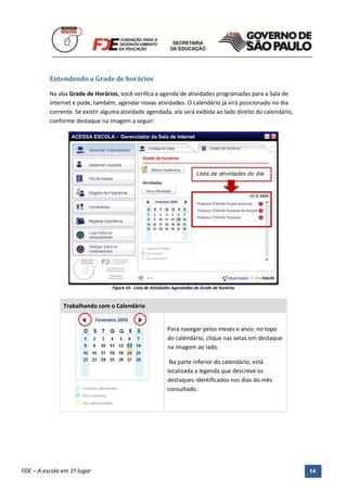 Entendendo a Grade de horários

          Na aba Grade de Horários, você verifica a agenda de atividades programadas para a Sala de
          Internet e pode, também, agendar novas atividades. O calendário já virá posicionado no dia
          corrente. Se existir alguma atividade agendada, ela será exibida ao lado direito do calendário,
          conforme destaque na imagem a seguir:




                                                                             Lista de atividades do dia




                                   Figura 14 - Lista de Atividades Agendadas da Grade de horários


               Trabalhando com o Calendário


                                                              Para navegar pelos meses e anos: no topo
                                                              do calendário, clique nas setas em destaque
                                                              na imagem ao lado.

                                                               Na parte inferior do calendário, está
                                                              localizada a legenda que descreve os
                                                              destaques identificados nos dias do mês
                                                              consultado.




          Manual do Gerenciado da Sala de Internet – BlueControl
          ©Copyright 2008 – 2009 | Manual produzido por FDE/MStech®
FDE – A escola em 1º lugar                                                                                  14
 