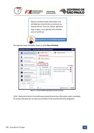 Apenas o professor pode desenvolver uma
                                    atividade que necessita de uso exclusivo da
                                    Sala de Internet. Para isso, deverá agendá-la.
                                    Veja, a seguir, como agendar uma atividade
                                    para um professor.



                                            Quem pode ter uma atividade agendada?


          Para agendar novas atividades, clique no botão Nova Atividade.




                                   Figura 15 - Lista de Atividades Agendadas da Grade de horários



          O GSI - BlueControl abrirá o formulário para preenchimento das informações sobre a atividade.
          Os campos indicados por um asterisco vermelho (*) são de preenchimento obrigatório.




          Manual do Gerenciado da Sala de Internet – BlueControl
          ©Copyright 2008 – 2009 | Manual produzido por FDE/MStech®
FDE – A escola em 1º lugar                                                                                15
 