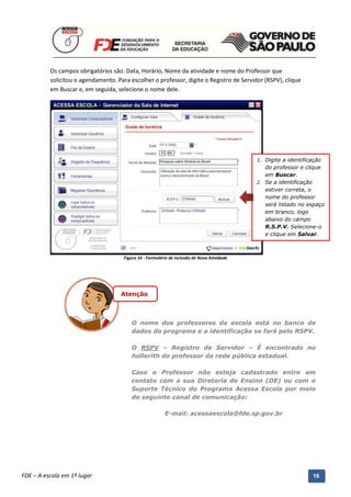 Os campos obrigatórios são: Data, Horário, Nome da atividade e nome do Professor que
          solicitou o agendamento. Para escolher o professor, digite o Registro de Servidor (RSPV), clique
          em Buscar e, em seguida, selecione o nome dele.




                                                                                               1. Digite a identificação
                                                                                                  do professor e clique
                                                                                                  em Buscar.
                                                                                               2. Se a identificação
                                                                                                  estiver correta, o
                                                                                                  nome do professor
                                                                                                  será listado no espaço
                                                                                                  em branco, logo
                                                                                                  abaixo do campo
                                                                                                  R.S.P.V. Selecione-o
                                                                                                  e clique em Salvar.



                                        Figura 16 - Formulário de inclusão de Nova Atividade




                                       Atenção



                                           O nome dos professores da escola está no banco de
                                           dados do programa e a identificação se fará pelo RSPV.

                                           O RSPV – Registro de Servidor – É encontrado no
                                           hollerith do professor da rede pública estadual.

                                           Caso o Professor não esteja cadastrado entre em
                                           contato com a sua Diretoria de Ensino (DE) ou com o
                                           Suporte Técnico do Programa Acessa Escola por meio
                                           do seguinte canal de comunicação:

                                                            E-mail: acessaescola@fde.sp.gov.br




          Manual do Gerenciado da Sala de Internet – BlueControl
          ©Copyright 2008 – 2009 | Manual produzido por FDE/MStech®
FDE – A escola em 1º lugar                                                                                         16
 