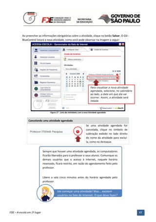 Ao preencher as informações obrigatórias sobre a atividade, clique no botão Salvar. O GSI -
          BlueControl listará a nova atividade, como você pode observar na imagem a seguir:




                                                                               Para visualizar a nova atividade
                                                                               agendada, selecione, no calendário
                                                                               ao lado, a data em que ela vai
                                                                               ocorrer. Assim, a atividade será
                                                                               listada.



                                   Figura 17 - Lista das Atividades com a nova Atividade agendada


               Cancelando uma atividade agendada
                                                                          Se uma atividade agendada for
                                                                          cancelada, clique no símbolo de
                                                                          subtração exibido no lado direito
                                                                          do nome da atividade para excluí-
                                                                          la, como no destaque.


                             Sempre que houver uma atividade agendada, os computadores
                             ficarão liberados para o professor e seus alunos. Comunique os
                             demais usuários que o acesso à Internet, naquele horário
                             reservado, ficará restrito, em razão do agendamento feito pelo
                             professor.


                             Libere a sala cinco minutos antes do horário agendado pelo
                             professor.


                                          Vai começar uma atividade! Mas... existem
                                          usuários na Sala de Internet. O que devo fazer?



          Manual do Gerenciado da Sala de Internet – BlueControl
          ©Copyright 2008 – 2009 | Manual produzido por FDE/MStech®
FDE – A escola em 1º lugar                                                                                          17
 