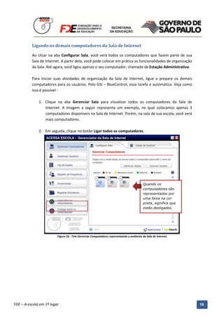 Ligando os demais computadores da Sala de Internet

          Ao clicar na aba Configurar Sala, você verá todos os computadores que fazem parte de sua
          Sala de Internet. A partir dela, você pode colocar em prática as funcionalidades de organização
          da Sala. Até agora, você ligou apenas o seu computador, chamado de Estação Administrativa.

          Para iniciar suas atividades de organização da Sala de Internet, ligue e prepare os demais
          computadores para os usuários. Pelo GSI – BlueControl, essa tarefa é automática. Veja como
          isso é possível :

              1. Clique na aba Gerenciar Sala para visualizar todos os computadores da Sala de
                 Internet. A imagem a seguir representa um exemplo, no qual colocamos apenas 3
                 computadores disponíveis na Sala de Internet. Porém, na sala de sua escola, você verá
                 mais computadores.

              2. Em seguida, clique no botão Ligar todos os computadores.




                                                                                           Quando os
                                                                                           computadores são
                                                                                           representados por
                                                                                           uma faixa na cor
                                                                                           preta, significa que
                                                                                           estão desligados.




                          Figura 18 - Tela Gerenciar Computadores representando o ambiente da Sala de Internet




          Manual do Gerenciado da Sala de Internet – BlueControl
          ©Copyright 2008 – 2009 | Manual produzido por FDE/MStech®
FDE – A escola em 1º lugar                                                                                        18
 