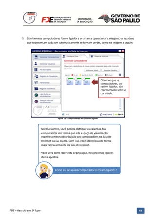 3. Conforme os computadores forem ligados e o sistema operacional carregado, os quadros
             que representam cada um automaticamente se tornam verdes, como na imagem a seguir:




                                                                                           Observe que os
                                                                                           computadores, ao
                                                                                           serem ligados, são
                                                                                           representados com a
                                                                                           cor verde.




                                           Figura 19 - Computadores dos usuários ligados



                             No BlueControl, você poderá distribuir as caixinhas dos
                             computadores de forma que este espaço de visualização
                             espelhe a mesma distribuição dos computadores na Sala de
                             Internet da sua escola. Com isso, você identificará de forma
                             mais fácil o ambiente da Sala de Internet.

                             Você verá como fazer esta organização, nos próximos tópicos
                             desta apostila.



                                        Como eu sei quais computadores foram ligados?




          Manual do Gerenciado da Sala de Internet – BlueControl
          ©Copyright 2008 – 2009 | Manual produzido por FDE/MStech®
FDE – A escola em 1º lugar                                                                                       19
 