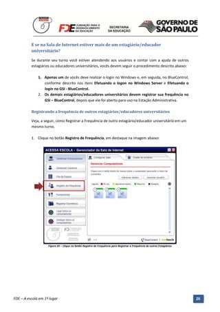 E se na Sala de Internet estiver mais de um estagiário/educador
          universitário?

          Se durante seu turno você estiver atendendo aos usuários e contar com a ajuda de outros
          estagiários ou educadores universitários, vocês devem seguir o procedimento descrito abaixo:

              1. Apenas um de vocês deve realizar o login no Windows e, em seguida, no BlueControl,
                 conforme descrito nos itens Efetuando o logon no Windows Server e Efetuando o
                 login no GSI - BlueControl.
              2. Os demais estagiários/educadores universitários devem registrar sua frequência no
                 GSI – BlueControl, depois que ele foi aberto para uso na Estação Administrativa.

          Registrando a frequência de outros estagiários/educadores universitários

          Veja, a seguir, como Registrar a Frequência de outro estagiário/educador universitário em um
          mesmo turno.

          1. Clique no botão Registro de Frequência, em destaque na imagem abaixo:




                     Figura 20 – Clique no Botão Registro de Frequência para Registrar a Frequência de outros Estagiários




          Manual do Gerenciado da Sala de Internet – BlueControl
          ©Copyright 2008 – 2009 | Manual produzido por FDE/MStech®
FDE – A escola em 1º lugar                                                                                                  20
 