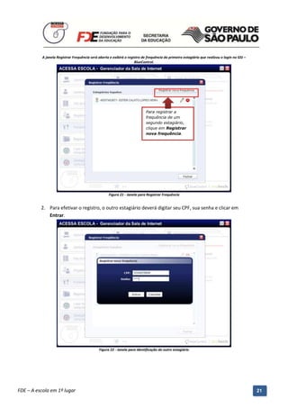 A janela Registrar Frequência será aberta e exibirá o registro de frequência do primeiro estagiário que realizou o login no GSI –
                                                                     BlueControl.




                                                                            Para registrar a
                                                                            frequência de um
                                                                            segundo estagiário,
                                                                            clique em Registrar
                                                                            nova frequência.




                                                     Figura 21 - Janela para Registrar Frequência


          2. Para efetivar o registro, o outro estagiário deverá digitar seu CPF, sua senha e clicar em
             Entrar.




                                              Figura 22 - Janela para identificação do outro estagiário




          Manual do Gerenciado da Sala de Internet – BlueControl
          ©Copyright 2008 – 2009 | Manual produzido por FDE/MStech®
FDE – A escola em 1º lugar                                                                                                                     21
 