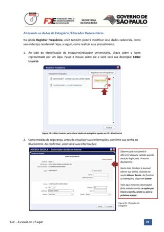 Alterando os dados do Estagiário/Educador Universitário

          Na janela Registrar Frequência, você também poderá modificar seus dados cadastrais, como
          seu endereço residencial. Veja, a seguir, como realizar esse procedimento.

          1. Ao lado da identificação do estagiário/educador universitário, clique sobre o ícone
             representado por um lápis. Passe o mouse sobre ele e você verá sua descrição: Editar
             Usuário:




                          Figura 24 - Editar Usuário: para alterar dados do estagiário logado no GSI - BlueControl


          2. Como medida de segurança, antes de visualizar suas informações, confirme sua senha do
             BlueControl. Ao confirmar, você verá suas informações:

                                                                                                                Observe que esta janela é
                                                                                                                diferente daquela exibida quando
                                                                                                                você fez login pela 1ª vez no
                                                                                                                BlueControl.

                                                                                                                Nesta tela também é possível
                                                                                                                alterar sua senha, clicando na
                                                                                                                opção Alterar Senha. Ao finalizar
                                                                                                                as alterações, clique em Salvar.

                                                                                                                Vale aqui a mesma observação
                                                                                                                feita anteriormente: se optar por
                                                                                                                trocar a senha, anote-a, para o
                                                                                                                próximo acesso!


                                                                                                              Figura 25 - Os dados do
                                                                                                              Estagiário




          Manual do Gerenciado da Sala de Internet – BlueControl
          ©Copyright 2008 – 2009 | Manual produzido por FDE/MStech®
FDE – A escola em 1º lugar                                                                                                               23
 