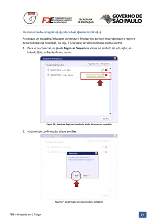 Desconectando estagiário(s)/educador(s) universitário(s)

          Assim que um estagiário/educador universitário finalizar seu turno é importante que o registro
          de frequência seja finalizado, ou seja, é necessário ser desconectado do BlueControl.
          1. Para se desconectar, na janela Registrar Frequência, clique no símbolo de subtração, ao
             lado do lápis, na frente do seu nome.




                               Figura 26 – Janela de Registrar Frequência, botão: Desconectar estagiário


          2. Na janela de confirmação, clique em Sim.




                                        Figura 27 - Confirmação para desconectar o estagiário



          Manual do Gerenciado da Sala de Internet – BlueControl
          ©Copyright 2008 – 2009 | Manual produzido por FDE/MStech®
FDE – A escola em 1º lugar                                                                                 24
 
