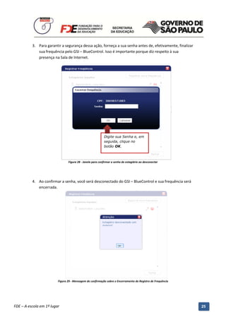 3. Para garantir a segurança dessa ação, forneça a sua senha antes de, efetivamente, finalizar
             sua frequência pelo GSI – BlueControl. Isso é importante porque diz respeito à sua
             presença na Sala de Internet.




                                                            Digite sua Senha e, em
                                                            seguida, clique no
                                                            botão OK.



                                 Figura 28 - Janela para confirmar a senha do estagiário ao desconectar




          4. Ao confirmar a senha, você será desconectado do GSI – BlueControl e sua frequência será
             encerrada.




                          Figura 29 - Mensagem de confirmação sobre o Encerramento do Registro de Frequência




          Manual do Gerenciado da Sala de Internet – BlueControl
          ©Copyright 2008 – 2009 | Manual produzido por FDE/MStech®
FDE – A escola em 1º lugar                                                                                     25
 