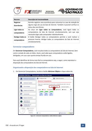 Recurso               Descrição da Funcionalidade
           Registrar             Permite registrar uma ocorrência para comunicar os caso de violação de
           Ocorrências           alguma regra de uso da Sala de Internet. Também é possível verificar os
                                 status das ocorrências.
           Ligar todos os        Ao clicar em Ligar todos os computadores, você ligará todos os
           computadores          computadores da Sala de Internet simultaneamente, sem que seja
                                 necessário ligar cada computador individualmente.
           Desligar todos os     O botão Desligar todos os computadores permite a você realizar o
           computadores          processo inverso: desligar todos os computadores da Sala de Internet
                                 simultaneamente.

          Gerenciar computadores

          Em Gerenciar Computadores, você visualiza todos os computadores da Sala de Internet, bem
          como o estado de cada um deles. Assim, você sabe quais computadores estão ligados,
          desligados, em uso e por quanto tempo ficarão em uso.

          Para você identificar de forma mais fácil os computadores veja, a seguir, como reproduzir a
          disposição dos computadores da Sala de Internet.

          Organizando a disposição dos computadores na Sala de Internet

          1. Em Gerenciar Computadores, localize o botão Adicionar Objeto e clique sobre ele.




                                     Figura 33 - Gerenciar Computadores: botão Adicionar objeto




          Manual do Gerenciado da Sala de Internet – BlueControl
          ©Copyright 2008 – 2009 | Manual produzido por FDE/MStech®
FDE – A escola em 1º lugar                                                                                 29
 