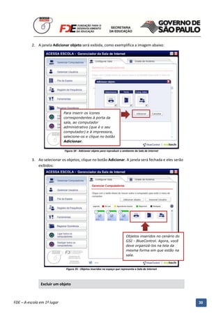2. A janela Adicionar objeto será exibida, como exemplifica a imagem abaixo:




                              Para inserir os ícones
                              correspondentes à porta da
                              sala, ao computador
                              administrativo (que é o seu
                              computador) e à impressora,
                              selecione-os e clique no botão
                              Adicionar.

                               Figura 34 - Adicionar objeto para reproduzir o ambiente da Sala de Internet


          3. Ao selecionar os objetos, clique no botão Adicionar. A janela será fechada e eles serão
             exibidos:




                                                                                Objetos inseridos no cenário do
                                                                                GSI - BlueControl. Agora, você
                                                                                deve organizá-los na tela da
                                                                                mesma forma em que estão na
                                                                                sala.



                                Figura 35 - Objetos inseridos no espaço que representa a Sala de Internet




               Excluir um objeto


          Manual do Gerenciado da Sala de Internet – BlueControl
          ©Copyright 2008 – 2009 | Manual produzido por FDE/MStech®
FDE – A escola em 1º lugar                                                                                        30
 