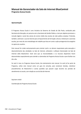 Manual do Gerenciador da Sala de Internet BlueControl
          Programa Acessa Escola




          Apresentação



          O Programa Acessa Escola é uma iniciativa do Governo do Estado de São Paulo, conduzida pela
          Secretaria da Educação, em parceria com a Secretaria de Gestão Pública, e tem por objetivo promover a
          inclusão digital e social dos alunos de ensino médio das escolas da rede pública estadual. Pretende,
          também, estimular o uso da internet para enriquecimento da formação cultural, intelectual e social das
          escolas, por meio de uma metodologia de trabalho que leva em conta a ação protagonista do estagiário
          no apoio aos usuários.

          Este manual foi criado exclusivamente para orientar você e os demais responsáveis pela execução e
          desenvolvimento das atividades na Sala de Internet, utilizando o software Gerenciador da Sala de
          Internet (GSI) BlueControl. Você verá que as funcionalidades e os recursos disponíveis foram
          desenvolvidos especialmente para atender as demandas do Programa Acessa Escola e para facilitar seu
          dia a dia.

          Se você é novo no Programa Acessa Escola, leia atentamente este manual. Se você já faz parte do
          Programa, utilize este manual como um guia de consulta, para esclarecer dúvidas, relembrar
          procedimentos do BlueControl e outras questões que possam surgir durante seu período de
          atendimento na escola, com relação ao uso da Sala de Internet.




          Seja bem-vindo!

          Coordenação do Programa Acessa Escola




FDE – A escola em 1º lugar
 