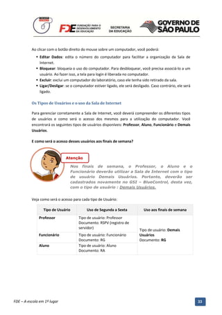Ao clicar com o botão direito do mouse sobre um computador, você poderá:
              Editar Dados: edita o número do computador para facilitar a organização da Sala de
               Internet.
              Bloquear: bloqueia o uso do computador. Para desbloquear, você precisa associá-lo a um
               usuário. Ao fazer isso, a tela para login é liberada no computador.
              Excluir: exclui um computador do laboratório, caso ele tenha sido retirado da sala.
              Ligar/Desligar: se o computador estiver ligado, ele será desligado. Caso contrário, ele será
               ligado.

          Os Tipos de Usuários e o uso da Sala de Internet

          Para gerenciar corretamente a Sala de Internet, você deverá compreender os diferentes tipos
          de usuários e como será o acesso dos mesmos para a utilização do computador. Você
          encontrará os seguintes tipos de usuários disponíveis: Professor, Aluno, Funcionário e Demais
          Usuários.

          E como será o acesso desses usuários aos finais de semana?



                                Atenção

                                  Nos finais de semana, o Professor, o Aluno e o
                                  Funcionário deverão utilizar a Sala de Internet com o tipo
                                  de usuário Demais Usuários. Portanto, deverão ser
                                  cadastrados novamente no GSI – BlueControl, desta vez,
                                  com o tipo de usuário : Demais Usuários.


          Veja como será o acesso para cada tipo de Usuário:

                 Tipo de Usuário             Uso de Segunda a Sexta           Uso aos finais de semana
              Professor                 Tipo de usuário: Professor
                                        Documento: RSPV (registro de
                                        servidor)
                                                                            Tipo de usuário: Demais
              Funcionário               Tipo de usuário: Funcionário        Usuários
                                        Documento: RG                       Documento: RG
              Aluno                     Tipo de usuário: Aluno
                                        Documento: RA




          Manual do Gerenciado da Sala de Internet – BlueControl
          ©Copyright 2008 – 2009 | Manual produzido por FDE/MStech®
FDE – A escola em 1º lugar                                                                                    33
 