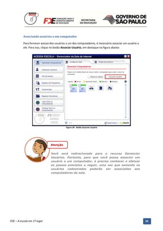 Associando usuários a um computador

          Para fornecer acesso dos usuários a um dos computadores, é necessário associar um usuário a
          ele. Para isso, clique no botão Associar Usuário, em destaque na figura abaixo:




                                               Figura 38 - Botão Associar Usuário




                                  Atenção


                                  Você será redirecionado para o recurso Gerenciar
                                  Usuários. Portanto, para que você possa associar um
                                  usuário a um computador, é preciso conhecer e efetuar
                                  os passos previstos a seguir, uma vez que somente os
                                  usuários cadastrados poderão ser associados aos
                                  computadores da sala.




          Manual do Gerenciado da Sala de Internet – BlueControl
          ©Copyright 2008 – 2009 | Manual produzido por FDE/MStech®
FDE – A escola em 1º lugar                                                                              34
 