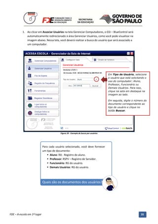 1. Ao clicar em Associar Usuários na tela Gerenciar Computadores, o GSI – BlueControl será
             automaticamente redirecionado à área Gerenciar Usuários, como você pode visualizar na
             imagem abaixo. Nessa tela, você deverá realizar a busca do usuário que será associado a
             um computador.




                                                                                        Em Tipo de Usuário, selecione
                                                                                        o usuário que está solicitando o
                                                                                        uso do computador: Aluno,
                                                                                        Professor, Funcionário ou
                                                                                        Demais Usuários. Para isso,
                                                                                        clique na seta em destaque na
                                                                                        imagem ao lado.

                                                                                        Em seguida, digite o número do
                                                                                        documento correspondente ao
                                                                                        tipo de usuário e clique no
                                                                                        botão Buscar.




                                            Figura 39 - Exemplo de busca por usuários




                             Para cada usuário selecionado, você deve fornecer
                             um tipo de documento:
                                  Aluno: RA - Registro do aluno.
                                  Professor: RSPV – Registro de Servidor.
                                  Funcionário: RG do usuário.
                                  Demais Usuários: RG do usuário.




                             Quais são os documentos dos usuários?




          Manual do Gerenciado da Sala de Internet – BlueControl
          ©Copyright 2008 – 2009 | Manual produzido por FDE/MStech®
FDE – A escola em 1º lugar                                                                                         35
 