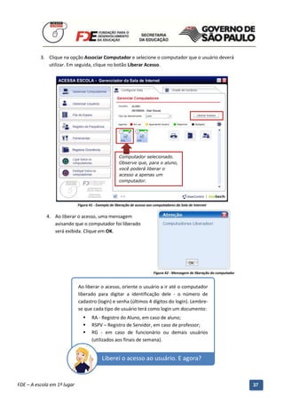 3. Clique na opção Associar Computador e selecione o computador que o usuário deverá
             utilizar. Em seguida, clique no botão Liberar Acesso.




                                                      Computador selecionado.
                                                      Observe que, para o aluno,
                                                      você poderá liberar o
                                                      acesso a apenas um
                                                      computador.




                             Figura 41 - Exemplo de liberação de acesso aos computadores da Sala de Internet


             4. Ao liberar o acesso, uma mensagem
                avisando que o computador foi liberado
                será exibida. Clique em OK.




                                                                           Figura 42 - Mensagem de liberação do computador


                             Ao liberar o acesso, oriente o usuário a ir até o computador
                             liberado para digitar a identificação dele - o número de
                             cadastro (login) e senha (últimos 4 dígitos do login). Lembre-
                             se que cada tipo de usuário terá como login um documento:
                                    RA - Registro do Aluno, em caso de aluno;
                                    RSPV – Registro de Servidor, em caso de professor;
                                    RG - em caso de funcionário ou demais usuários
                                     (utilizados aos finais de semana).


                                           Liberei o acesso ao usuário. E agora?

          Manual do Gerenciado da Sala de Internet – BlueControl
          ©Copyright 2008 – 2009 | Manual produzido por FDE/MStech®
FDE – A escola em 1º lugar                                                                                                   37
 