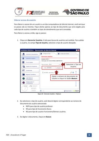 Liberar acesso do usuário

          Para liberar o acesso de um usuário a um dos computadores da Sala de Internet, você verá que
          os passos são os mesmos. Fique atento apenas ao tipo de documento que será exigido para
          cada tipo de usuário e também os tipos de atendimento que será concedido.
          Para liberar o acesso, então, siga os passos:


              1. Clique em Gerenciar Usuários. A tela para busca de usuários será exibida. Para validar
                 o usuário, no campo Tipo de Usuário, selecione o tipo de usuário desejado.




                                                                                          Selecione o Tipo de
                                                                                                Usuário.




                                                                     Digite o número do documento do
                                                                     Usuário e clique no botão Buscar.




                                            Figura 43 – Gerenciar Usuários - Professor.




              2. Ao selecionar o tipo de usuário, você deverá digitar correspondente ao número do
                 documento do usuário selecionado:
                      RSPV para tipo de usuário professor.
                      RA para tipo de funcionário Aluno.
                      RG para tipo de usuário Funcionário/Demais usuários.

              3. Ao digitar o documento, clique em Buscar.




          Manual do Gerenciado da Sala de Internet – BlueControl
          ©Copyright 2008 – 2009 | Manual produzido por FDE/MStech®
FDE – A escola em 1º lugar                                                                                      38
 