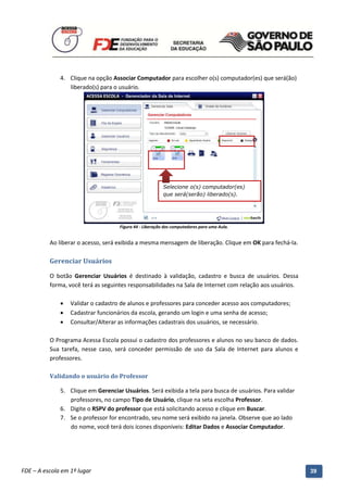 4. Clique na opção Associar Computador para escolher o(s) computador(es) que será(ão)
                 liberado(s) para o usuário.




                                                           Selecione o(s) computador(es)
                                                           que será(serão) liberado(s).




                                      Figura 44 - Liberação dos computadores para uma Aula.


          Ao liberar o acesso, será exibida a mesma mensagem de liberação. Clique em OK para fechá-la.

          Gerenciar Usuários

          O botão Gerenciar Usuários é destinado à validação, cadastro e busca de usuários. Dessa
          forma, você terá as seguintes responsabilidades na Sala de Internet com relação aos usuários.

                 Validar o cadastro de alunos e professores para conceder acesso aos computadores;
                 Cadastrar funcionários da escola, gerando um login e uma senha de acesso;
                 Consultar/Alterar as informações cadastrais dos usuários, se necessário.

          O Programa Acessa Escola possui o cadastro dos professores e alunos no seu banco de dados.
          Sua tarefa, nesse caso, será conceder permissão de uso da Sala de Internet para alunos e
          professores.

          Validando o usuário do Professor

              5. Clique em Gerenciar Usuários. Será exibida a tela para busca de usuários. Para validar
                 professores, no campo Tipo de Usuário, clique na seta escolha Professor.
              6. Digite o RSPV do professor que está solicitando acesso e clique em Buscar.
              7. Se o professor for encontrado, seu nome será exibido na janela. Observe que ao lado
                 do nome, você terá dois ícones disponíveis: Editar Dados e Associar Computador.




          Manual do Gerenciado da Sala de Internet – BlueControl
          ©Copyright 2008 – 2009 | Manual produzido por FDE/MStech®
FDE – A escola em 1º lugar                                                                                39
 