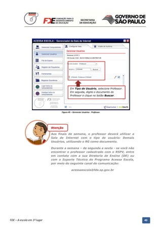 Em Tipo de Usuário, selecione Professor.
                                                     Em seguida, digite o documento do
                                                     Professor e clique no botão Buscar.




                                            Figura 45 – Gerenciar Usuários - Professor.




                                  Atenção

                                  Aos finais de semana, o professor deverá utilizar a
                                  Sala de Internet com o tipo de usuário: Demais
                                  Usuários, utilizando o RG como documento.

                                  Durante a semana – de segunda a sexta - se você não
                                  encontrar o professor cadastrado com o RSPV, entre
                                  em contato com a sua Diretoria de Ensino (DE) ou
                                  com o Suporte Técnico do Programa Acessa Escola,
                                  por meio do seguinte canal de comunicação:

                                                      acessaescola@fde.sp.gov.br




          Manual do Gerenciado da Sala de Internet – BlueControl
          ©Copyright 2008 – 2009 | Manual produzido por FDE/MStech®
FDE – A escola em 1º lugar                                                                      40
 