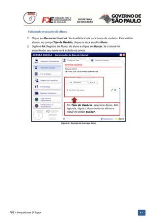 Validando o usuário do Aluno

              1. Clique em Gerenciar Usuários. Será exibida a tela para busca de usuários. Para validar
                 alunos, no campo Tipo de Usuário, clique na seta escolha Aluno.
              2. Digite o RA (Registro do Aluno) do aluno e clique em Buscar. Se o aluno for
                 encontrado, seu nome será exibido na janela.




                                                  Em Tipo de Usuário, selecione Aluno. Em
                                                  seguida, digite o documento do Aluno e
                                                  clique no botão Buscar.



                                             Figura 46 - Exemplo de busca por Aluno




          Manual do Gerenciado da Sala de Internet – BlueControl
          ©Copyright 2008 – 2009 | Manual produzido por FDE/MStech®
FDE – A escola em 1º lugar                                                                                41
 