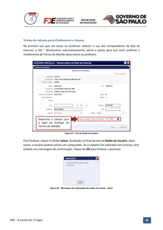 Termo de Adesão para Professores e Alunos
          Na primeira vez que um aluno ou professor solicitar o uso dos computadores da Sala de
          Internet, o GSI – BlueControl, automaticamente, abrirá a janela para que você confirme o
          recebimento do Termo de Adesão desse aluno ou professor.




                       Preencha o campo com
                       a data de Entrega do
                       Termo de Adesão.

                                               Figura 47 - Tela de Dados do Usuário


          Para finalizar, clique no botão Salvar, localizado no final da tela de Dados do Usuário. Após
          salvar, o usuário poderá utilizar um computador. Se o cadastro for realizado com sucesso, será
          exibida uma mensagem de confirmação. Clique em OK para finalizar o processo.




                                 Figura 48 – Mensagem de confirmação dos Dados do Usuário - Aluno




          Manual do Gerenciado da Sala de Internet – BlueControl
          ©Copyright 2008 – 2009 | Manual produzido por FDE/MStech®
FDE – A escola em 1º lugar                                                                                 42
 