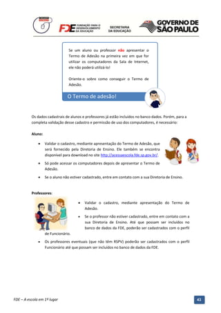 Se um aluno ou professor não apresentar o
                                  Termo de Adesão na primeira vez em que for
                                  utilizar os computadores da Sala de Internet,
                                  ele não poderá utilizá-lo!

                                  Oriente-o sobre como conseguir o Termo de
                                  Adesão.

                                 O Termo de adesão!


          Os dados cadastrais de alunos e professores já estão incluídos no banco dados. Porém, para a
          completa validação desse cadastro e permissão de uso dos computadores, é necessário:

          Aluno:

                  Validar o cadastro, mediante apresentação do Termo de Adesão, que
                   será fornecido pela Diretoria de Ensino. Ele também se encontra
                   disponível para download no site http://acessaescola.fde.sp.gov.br/.

                  Só pode acessar os computadores depois de apresentar o Termo de
                   Adesão.
                  Se o aluno não estiver cadastrado, entre em contato com a sua Diretoria de Ensino.


          Professores:

                                           Validar o cadastro, mediante apresentação do Termo de
                                            Adesão.
                                           Se o professor não estiver cadastrado, entre em contato com a
                                            sua Diretoria de Ensino. Até que possam ser incluídos no
                                            banco de dados da FDE, poderão ser cadastrados com o perfil
                   de Funcionário.
                  Os professores eventuais (que não têm RSPV) poderão ser cadastrados com o perfil
                   Funcionário até que possam ser incluídos no banco de dados da FDE.




          Manual do Gerenciado da Sala de Internet – BlueControl
          ©Copyright 2008 – 2009 | Manual produzido por FDE/MStech®
FDE – A escola em 1º lugar                                                                                  43
 
