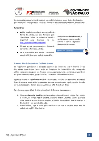 Os dados cadastrais de funcionários ainda não estão incluídos no banco dados. Sendo assim,
          para a completa validação desse cadastro e permissão de uso dos computadores, é necessário:

          Funcionários

                 Validar o cadastro, mediante apresentação do
                  Termo de Adesão, que será fornecido pela
                  Diretoria de Ensino. Ele também se encontra         Independe do Tipo de Usuário, a
                  disponível    para    download      no   site       senha segue o mesmo padrão:
                  http://acessaescola.fde.sp.gov.br/.                 sempre os últimos 4 dígitos do
                                                                      documento do usuário.
                 Só pode acessar os computadores depois de
                  apresentar o Termo de Adesão.
                                                                      Senha dos usuários
                 Se o funcionário não estiver cadastrado,
                  usando o RG dele, você poderá cadastrá-lo.



          O uso da Sala de Internet aos Finais de Semana
          Os responsáveis por realizar as atividades aos finais de semana na Sala de Internet são os
          Educadores Universitários. Sendo assim, os Estagiários de Ensino Médio não conseguirão
          utilizar a sala como estagiário aos finais de semana, apenas durante a semana e, se você é um
          Estagiário de Ensino Médio, poderá utilizar a sala apenas como Demais Usuários.

          Apenas o usuário do tipo Demais Usuários é autorizado a utilizar a sala de Internet durante os
          finais de semana, sendo assim, professores, alunos e funcionários da escola também deverão
          ser cadastrados como Demais Usuários, utilizando o RG de cada um deles.

          Para liberar o acesso à Sala de Internet aos finais de Semana, siga os passos:

              1. Clique em Gerenciar Usuários. A tela para busca de usuários será exibida. Para validar
                 o usuário, no campo Tipo de Usuário, selecione Demais Usuários. Mesmo que você
                 tente liberar o acesso de outro usuário, o Sistema de Gestão da Sala de Internet –
                 BlueControl – não permitirá tal ação.
              2. Primeiramente, faça a busca para certificar-se de que o usuário ainda não foi
                 cadastrado no GSI – BlueControl.




          Manual do Gerenciado da Sala de Internet – BlueControl
          ©Copyright 2008 – 2009 | Manual produzido por FDE/MStech®
FDE – A escola em 1º lugar                                                                                 45
 