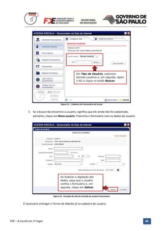 Em Tipo de Usuário, selecione
                                                             Demais usuários e, em seguida, digite
                                                             o RG e clique no botão Buscar.




                                            Figura 51 – Cadastro de Funcionário da Escola


              3. Se a busca não encontrar o usuário, significa que ele ainda não foi cadastrado,
                 portanto, clique em Novo usuário. Preencha o formulário com os dados do usuário.




                                           Ao finalizar a digitação dos
                                           dados, peça que o usuário
                                           confira o formulário e, em
                                           seguida, clique em Salvar.


                                    Figura 52 - Exemplo de tela de inclusão de usuário Funcionário


          É necessário entregar o Termo de Adesão já no cadastro do usuário.



          Manual do Gerenciado da Sala de Internet – BlueControl
          ©Copyright 2008 – 2009 | Manual produzido por FDE/MStech®
FDE – A escola em 1º lugar                                                                           46
 