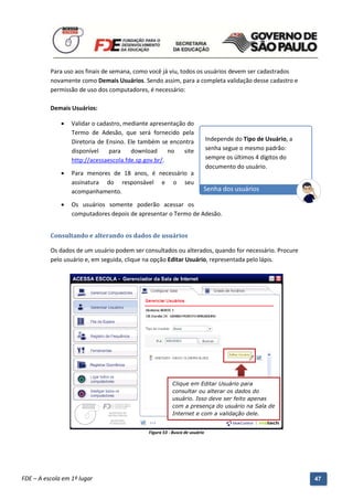 Para uso aos finais de semana, como você já viu, todos os usuários devem ser cadastrados
          novamente como Demais Usuários. Sendo assim, para a completa validação desse cadastro e
          permissão de uso dos computadores, é necessário:

          Demais Usuários:

                 Validar o cadastro, mediante apresentação do
                  Termo de Adesão, que será fornecido pela
                  Diretoria de Ensino. Ele também se encontra                    Independe do Tipo de Usuário, a
                  disponível    para    download      no   site                  senha segue o mesmo padrão:
                  http://acessaescola.fde.sp.gov.br/.                            sempre os últimos 4 dígitos do
                                                                                 documento do usuário.
                 Para menores de 18 anos, é necessário a
                  assinatura do responsável e o seu
                  acompanhamento.                                            Senha dos usuários

                 Os usuários somente poderão acessar os
                  computadores depois de apresentar o Termo de Adesão.


          Consultando e alterando os dados de usuários

          Os dados de um usuário podem ser consultados ou alterados, quando for necessário. Procure
          pelo usuário e, em seguida, clique na opção Editar Usuário, representada pelo lápis.




                                                             Clique em Editar Usuário para
                                                             consultar ou alterar os dados do
                                                             usuário. Isso deve ser feito apenas
                                                             com a presença do usuário na Sala de
                                                             Internet e com a validação dele.


                                                  Figura 53 - Busca de usuário




          Manual do Gerenciado da Sala de Internet – BlueControl
          ©Copyright 2008 – 2009 | Manual produzido por FDE/MStech®
FDE – A escola em 1º lugar                                                                                         47
 