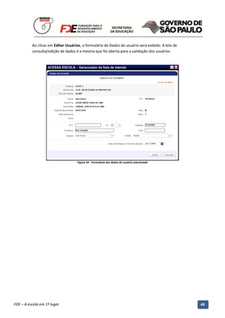 Ao clicar em Editar Usuários, o formulário de Dados do usuário será exibido. A tela de
          consulta/edição de dados é a mesma que foi aberta para a validação dos usuários.




                                      Figura 54 - Formulário dos dados do usuário selecionado




          Manual do Gerenciado da Sala de Internet – BlueControl
          ©Copyright 2008 – 2009 | Manual produzido por FDE/MStech®
FDE – A escola em 1º lugar                                                                         48
 