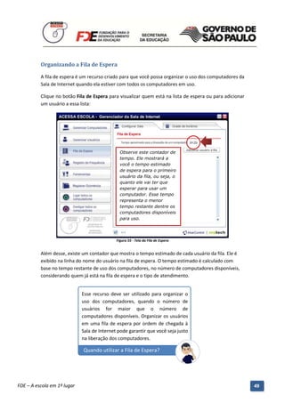 Organizando a Fila de Espera

          A fila de espera é um recurso criado para que você possa organizar o uso dos computadores da
          Sala de Internet quando ela estiver com todos os computadores em uso.

          Clique no botão Fila de Espera para visualizar quem está na lista de espera ou para adicionar
          um usuário a essa lista:




                                                  Observe este contador de
                                                  tempo. Ele mostrará a
                                                  você o tempo estimado
                                                  de espera para o primeiro
                                                  usuário da fila, ou seja, o
                                                  quanto ele vai ter que
                                                  esperar para usar um
                                                  computador. Esse tempo
                                                  representa o menor
                                                  tempo restante dentre os
                                                  computadores disponíveis
                                                  para uso.




                                                Figura 55 - Tela da Fila de Espera


          Além desse, existe um contador que mostra o tempo estimado de cada usuário da fila. Ele é
          exibido na linha do nome do usuário na fila de espera. O tempo estimado é calculado com
          base no tempo restante de uso dos computadores, no número de computadores disponíveis,
          considerando quem já está na fila de espera e o tipo de atendimento.


                              Esse recurso deve ser utilizado para organizar o
                              uso dos computadores, quando o número de
                              usuários for maior que o número de
                              computadores disponíveis. Organizar os usuários
                              em uma fila de espera por ordem de chegada à
                              Sala de Internet pode garantir que você seja justo
                              na liberação dos computadores.

                               Quando utilizar a Fila de Espera?



          Manual do Gerenciado da Sala de Internet – BlueControl
          ©Copyright 2008 – 2009 | Manual produzido por FDE/MStech®
FDE – A escola em 1º lugar                                                                                49
 