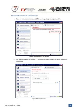 Adicionando um usuário à fila de espera

              1. Clique no botão Adicionar usuário à fila e, em seguida, procure pelo usuário.




                                           Figura 56 - Adicionar usuário à lista de espera


              2. Veja que a busca por um usuário é a mesma realizada na associação de um usuário ao
                 computador.




                                                   Figura 57 - Busca pelo usuário



          Manual do Gerenciado da Sala de Internet – BlueControl
          ©Copyright 2008 – 2009 | Manual produzido por FDE/MStech®
FDE – A escola em 1º lugar                                                                            50
 