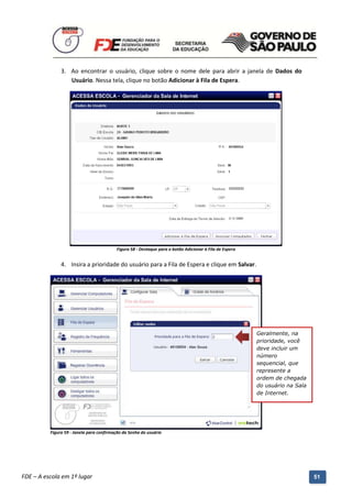 3. Ao encontrar o usuário, clique sobre o nome dele para abrir a janela de Dados do
                  Usuário. Nessa tela, clique no botão Adicionar à Fila de Espera.




                                          Figura 58 - Destaque para o botão Adicionar à Fila de Espera


               4. Insira a prioridade do usuário para a Fila de Espera e clique em Salvar.




                                                                                                         Geralmente, na
                                                                                                         prioridade, você
                                                                                                         deve incluir um
                                                                                                         número
                                                                                                         sequencial, que
                                                                                                         represente a
                                                                                                         ordem de chegada
                                                                                                         do usuário na Sala
                                                                                                         de Internet.




          Figura 59 - Janela para confirmação da Senha do usuário




          Manual do Gerenciado da Sala de Internet – BlueControl
          ©Copyright 2008 – 2009 | Manual produzido por FDE/MStech®
FDE – A escola em 1º lugar                                                                                                    51
 