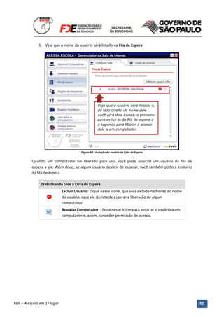 5. Veja que o nome do usuário será listado na Fila de Espera:




                                                      Veja que o usuário será listado e,
                                                      do lado direito do nome dele
                                                      você verá dois ícones: o primeiro
                                                      para excluí-lo da fila de espera e
                                                      o segundo para liberar o acesso
                                                      dele a um computador.




                                         Figura 60 - Inclusão do usuário na Lista de Espera


          Quando um computador for liberado para uso, você pode associar um usuário da fila de
          espera a ele. Além disso, se algum usuário desistir de esperar, você também poderá excluí-lo
          da fila de espera.

               Trabalhando com a Lista de Espera
                             Excluir Usuário: clique nesse ícone, que será exibido na frente do nome
                             do usuário, caso ele desista de esperar a liberação de algum
                             computador.
                             Associar Computador: clique nesse ícone para associar o usuário a um
                             computador e, assim, conceder permissão de acesso.




          Manual do Gerenciado da Sala de Internet – BlueControl
          ©Copyright 2008 – 2009 | Manual produzido por FDE/MStech®
FDE – A escola em 1º lugar                                                                               52
 