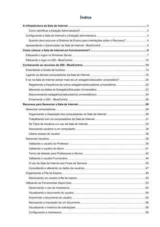 Índice

A infraestrutura da Sala de Internet .......................................................................................................... 1
      Como identificar a Estação Administrativa? .......................................................................................... 2
   Configurando a Sala de Internet e a Estação administrativa .................................................................... 3
      Quando devo procurar a Diretoria de Ensino para orientações sobre o Recovery? ............................ 4
   Apresentando o Gerenciador da Sala de Internet - BlueControl .............................................................. 5
Como colocar a Sala de Internet em funcionamento? ............................................................................ 6
   Efetuando o logon no Windows Server ..................................................................................................... 7
   Efetuando o login no GSI - BlueControl .................................................................................................. 10
Conhecendo os recursos do GSI - BlueControl ..................................................................................... 13
   Entendendo a Grade de horários ............................................................................................................ 14
   Ligando os demais computadores da Sala de Internet ........................................................................... 18
   E se na Sala de Internet estiver mais de um estagiário/educador universitário? ................................... 20
      Registrando a frequência de outros estagiários/educadores universitários ....................................... 20
      Alterando os dados do Estagiário/Educador Universitário .................................................................. 23
      Desconectando estagiário(s)/educador(s) universitário(s) ................................................................. 24
      Encerrando o GSI – BlueControl ......................................................................................................... 26
Recursos para Gerenciar a Sala de Internet ........................................................................................... 28
   Gerenciar computadores ......................................................................................................................... 29
      Organizando a disposição dos computadores na Sala de Internet .................................................... 29
      Trabalhando com os computadores da Sala de Internet .................................................................... 31
      Os Tipos de Usuários e o uso da Sala de Internet ............................................................................. 33
      Associando usuários a um computador .............................................................................................. 34
      Liberar acesso do usuário ................................................................................................................... 38
   Gerenciar Usuários ................................................................................................................................. 39
      Validando o usuário do Professor ....................................................................................................... 39
      Validando o usuário do Aluno ............................................................................................................. 41
      Termo de Adesão para Professores e Alunos .................................................................................... 42
      Validando o usuário Funcionário ......................................................................................................... 44
      O uso da Sala de Internet aos Finais de Semana .............................................................................. 45
      Consultando e alterando os dados de usuários .................................................................................. 47
   Organizando a Fila de Espera................................................................................................................. 49
      Adicionando um usuário à fila de espera ............................................................................................ 50
   Utilizando as Ferramentas disponíveis ................................................................................................... 53
      Gerenciando o uso da impressora ...................................................................................................... 54
      Visualizando o documento do usuário ................................................................................................ 54
      Imprimindo o documento do usuário ................................................................................................... 55
      Recusando a impressão de um documento ........................................................................................ 56
      Visualizando o histórico de solicitações .............................................................................................. 58
      Configurando a impressora ................................................................................................................. 59
 