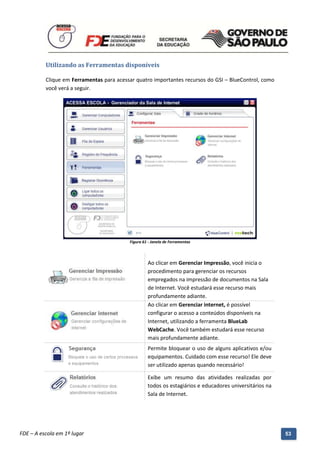 Utilizando as Ferramentas disponíveis

          Clique em Ferramentas para acessar quatro importantes recursos do GSI – BlueControl, como
          você verá a seguir.




                                               Figura 61 - Janela de Ferramentas



                                                        Ao clicar em Gerenciar Impressão, você inicia o
                                                        procedimento para gerenciar os recursos
                                                        empregados na impressão de documentos na Sala
                                                        de Internet. Você estudará esse recurso mais
                                                        profundamente adiante.
                                                        Ao clicar em Gerenciar internet, é possível
                                                        configurar o acesso a conteúdos disponíveis na
                                                        Internet, utilizando a ferramenta BlueLab
                                                        WebCache. Você também estudará esse recurso
                                                        mais profundamente adiante.
                                                        Permite bloquear o uso de alguns aplicativos e/ou
                                                        equipamentos. Cuidado com esse recurso! Ele deve
                                                        ser utilizado apenas quando necessário!

                                                        Exibe um resumo das atividades realizadas por
                                                        todos os estagiários e educadores universitários na
                                                        Sala de Internet.




          Manual do Gerenciado da Sala de Internet – BlueControl
          ©Copyright 2008 – 2009 | Manual produzido por FDE/MStech®
FDE – A escola em 1º lugar                                                                                    53
 