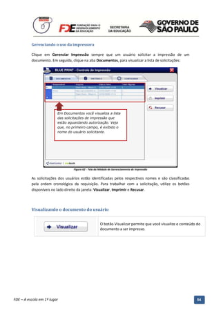 Gerenciando o uso da impressora

          Clique em Gerenciar Impressão sempre que um usuário solicitar a impressão de um
          documento. Em seguida, clique na aba Documentos, para visualizar a lista de solicitações:




                          Em Documentos você visualiza a lista
                          das solicitações de impressão que
                          estão aguardando autorização. Veja
                          que, no primeiro campo, é exibido o
                          nome do usuário solicitante.




                                     Figura 62 - Tela do Módulo de Gerenciamento de Impressão


          As solicitações dos usuários estão identificadas pelos respectivos nomes e são classificadas
          pela ordem cronológica da requisição. Para trabalhar com a solicitação, utilize os botões
          disponíveis no lado direito da janela: Visualizar, Imprimir e Recusar.



          Visualizando o documento do usuário


                                                         O botão Visualizar permite que você visualize o conteúdo do
                                                         documento a ser impresso.




          Manual do Gerenciado da Sala de Internet – BlueControl
          ©Copyright 2008 – 2009 | Manual produzido por FDE/MStech®
FDE – A escola em 1º lugar                                                                                        54
 