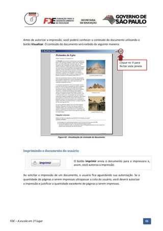 Antes de autorizar a impressão, você poderá conhecer o conteúdo do documento utilizando o
          botão Visualizar. O conteúdo do documento será exibido da seguinte maneira:




                                                                                            Clique no X para
                                                                                            fechar esta janela.




                                        Figura 63 - Visualização do conteúdo do documento




          Imprimindo o documento do usuário


                                                        O botão Imprimir envia o documento para a impressora e,
                                                        assim, você autoriza a impressão.


          Ao solicitar a impressão de um documento, o usuário fica aguardando sua autorização. Se a
          quantidade de páginas a serem impressas ultrapassar a cota do usuário, você deverá autorizar
          a impressão e justificar a quantidade excedente de páginas a serem impressas.




          Manual do Gerenciado da Sala de Internet – BlueControl
          ©Copyright 2008 – 2009 | Manual produzido por FDE/MStech®
FDE – A escola em 1º lugar                                                                                        55
 
