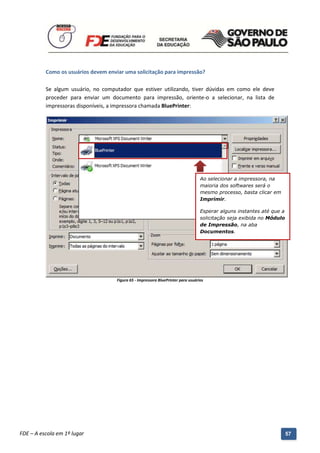Como os usuários devem enviar uma solicitação para impressão?

          Se algum usuário, no computador que estiver utilizando, tiver dúvidas em como ele deve
          proceder para enviar um documento para impressão, oriente-o a selecionar, na lista de
          impressoras disponíveis, a impressora chamada BluePrinter:




                                                                                        Ao selecionar a impressora, na
                                                                                        maioria dos softwares será o
                                                                                        mesmo processo, basta clicar em
                                                                                        Imprimir.

                                                                                        Esperar alguns instantes até que a
                                                                                        solicitação seja exibida no Módulo
                                                                                        de Impressão, na aba
                                                                                        Documentos.




                                          Figura 65 - Impressora BluePrinter para usuários




          Manual do Gerenciado da Sala de Internet – BlueControl
          ©Copyright 2008 – 2009 | Manual produzido por FDE/MStech®
FDE – A escola em 1º lugar                                                                                                   57
 