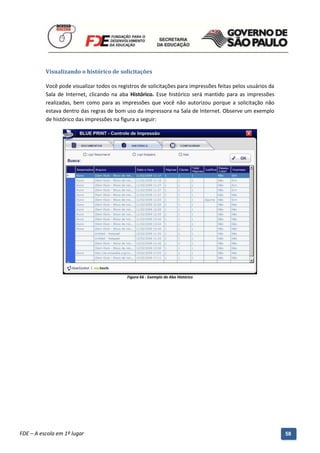Visualizando o histórico de solicitações

          Você pode visualizar todos os registros de solicitações para impressões feitas pelos usuários da
          Sala de Internet, clicando na aba Histórico. Esse histórico será mantido para as impressões
          realizadas, bem como para as impressões que você não autorizou porque a solicitação não
          estava dentro das regras de bom uso da impressora na Sala de Internet. Observe um exemplo
          de histórico das impressões na figura a seguir:




                                              Figura 66 - Exemplo da Aba Histórico




          Manual do Gerenciado da Sala de Internet – BlueControl
          ©Copyright 2008 – 2009 | Manual produzido por FDE/MStech®
FDE – A escola em 1º lugar                                                                                   58
 