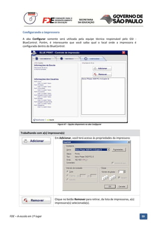 Configurando a impressora

          A aba Configurar somente será utilizada pela equipe técnica responsável pelo GSI -
          BlueControl. Porém, é interessante que você saiba qual o local onde a impressora é
          configurada dentro do BlueControl:




                                         Figura 67 – Opções disponíveis na aba Configurar



        Trabalhando com a(s) impressora(s)
                                       Em Adicionar, você terá acesso às propriedades da impressora:




                                       Clique no botão Remover para retirar, da lista de impressoras, a(s)
                                       impressora(s) selecionada(s).


          Manual do Gerenciado da Sala de Internet – BlueControl
          ©Copyright 2008 – 2009 | Manual produzido por FDE/MStech®
FDE – A escola em 1º lugar                                                                                   59
 
