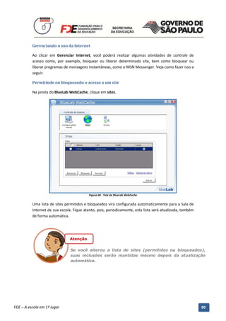 Gerenciando o uso da Internet

          Ao clicar em Gerenciar Internet, você poderá realizar algumas atividades de controle de
          acesso como, por exemplo, bloquear ou liberar determinado site, bem como bloquear ou
          liberar programas de mensagens instantâneas, como o MSN Messenger. Veja como fazer isso a
          seguir.

          Permitindo ou bloqueando o acesso a um site

          Na janela do BlueLab WebCache, clique em sites.




                                              Figura 68 - Tela do BlueLab WebCache


          Uma lista de sites permitidos e bloqueados virá configurada automaticamente para a Sala de
          Internet de sua escola. Fique atento, pois, periodicamente, esta lista será atualizada, também
          de forma automática.




                                 Atenção

                                  Se você alterou a lista de sites (permitidos ou bloqueados),
                                  suas inclusões serão mantidas mesmo depois da atualização
                                  automática.




          Manual do Gerenciado da Sala de Internet – BlueControl
          ©Copyright 2008 – 2009 | Manual produzido por FDE/MStech®
FDE – A escola em 1º lugar                                                                                 60
 