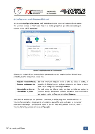As configurações gerais de acesso à Internet

          Ao clicar em Configurações Gerais, você poderá determinar o padrão de Controle de Acesso
          dos usuários no que se refere aos sites ou a outros programas que são executados pela
          Internet, como o MSN Messenger.




                                        Figura 70 - Configurações Gerais de Acesso à Internet


          Observe, na imagem acima, que você tem apenas duas opções para controlar o acesso, tanto
          para sites, quanto para portas, sendo elas:

              Bloquear todos os sites ou        Se você optar por Bloquear todos os sites ou todas as portas, os
              Bloquear todas as portas.         usuários da Sala de Internet terão acesso apenas aos sites e às portas
                                                com a ação configurada com o tipo Permitir.
              Liberar todos os sites ou         Se você optar por Liberar todos os sites ou todas as portas, os
              Liberar todas as portas.          usuários da Sala de Internet somente não terão acesso aos sites e
                                                portas com a ação configurada com o tipo Bloquear.


          Uma porta é responsável por permitir a comunicação entre programas na rede local ou na
          Internet. Por exemplo, o Messenger é um programa que utiliza uma porta para se comunicar
          com outro Messenger. Ao bloquear todas as portas, não será possível utilizá-lo, nem a
          Internet. Portanto, cuidado com essa configuração!




          Manual do Gerenciado da Sala de Internet – BlueControl
          ©Copyright 2008 – 2009 | Manual produzido por FDE/MStech®
FDE – A escola em 1º lugar                                                                                       62
 