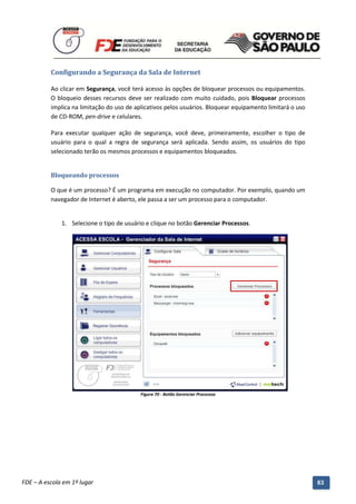 Configurando a Segurança da Sala de Internet

          Ao clicar em Segurança, você terá acesso às opções de bloquear processos ou equipamentos.
          O bloqueio desses recursos deve ser realizado com muito cuidado, pois Bloquear processos
          implica na limitação do uso de aplicativos pelos usuários. Bloquear equipamento limitará o uso
          de CD-ROM, pen-drive e celulares.

          Para executar qualquer ação de segurança, você deve, primeiramente, escolher o tipo de
          usuário para o qual a regra de segurança será aplicada. Sendo assim, os usuários do tipo
          selecionado terão os mesmos processos e equipamentos bloqueados.


          Bloqueando processos

          O que é um processo? É um programa em execução no computador. Por exemplo, quando um
          navegador de Internet é aberto, ele passa a ser um processo para o computador.


              1. Selecione o tipo de usuário e clique no botão Gerenciar Processos.




                                              Figura 70 - Botão Gerenciar Processos




          Manual do Gerenciado da Sala de Internet – BlueControl
          ©Copyright 2008 – 2009 | Manual produzido por FDE/MStech®
FDE – A escola em 1º lugar                                                                                 63
 
