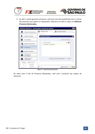 2. Ao abrir a janela gerenciar processos, você verá uma lista predefinida com os nomes
                 dos processos que podem ser bloqueados. Selecione um deles e clique em Adicionar
                 Processos Selecionados.




                                              Figura 71 - Janela Gerenciar Processos


          Ao voltar para a lista de Processos Bloqueados, você verá o processo que acabou de
          selecionar.




          Manual do Gerenciado da Sala de Internet – BlueControl
          ©Copyright 2008 – 2009 | Manual produzido por FDE/MStech®
FDE – A escola em 1º lugar                                                                             64
 