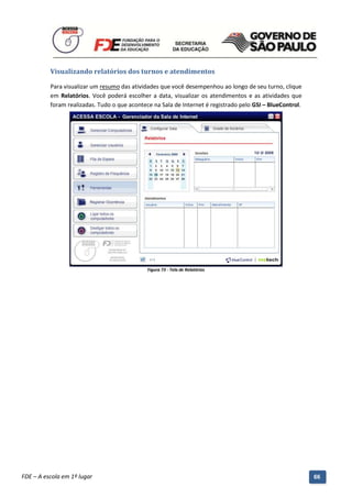 Visualizando relatórios dos turnos e atendimentos

          Para visualizar um resumo das atividades que você desempenhou ao longo de seu turno, clique
          em Relatórios. Você poderá escolher a data, visualizar os atendimentos e as atividades que
          foram realizadas. Tudo o que acontece na Sala de Internet é registrado pelo GSI – BlueControl.




                                                 Figura 73 - Tela de Relatórios




          Manual do Gerenciado da Sala de Internet – BlueControl
          ©Copyright 2008 – 2009 | Manual produzido por FDE/MStech®
FDE – A escola em 1º lugar                                                                                 66
 