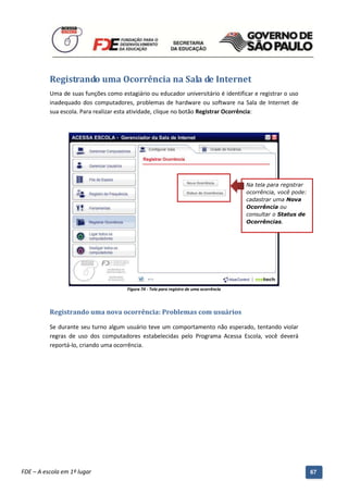 Registrando uma Ocorrência na Sala de Internet
          Uma de suas funções como estagiário ou educador universitário é identificar e registrar o uso
          inadequado dos computadores, problemas de hardware ou software na Sala de Internet de
          sua escola. Para realizar esta atividade, clique no botão Registrar Ocorrência:




                                                                                             Na tela para registrar
                                                                                             ocorrência, você pode:
                                                                                             cadastrar uma Nova
                                                                                             Ocorrência ou
                                                                                             consultar o Status de
                                                                                             Ocorrências.




                                          Figura 74 - Tela para registro de uma ocorrência




          Registrando uma nova ocorrência: Problemas com usuários

          Se durante seu turno algum usuário teve um comportamento não esperado, tentando violar
          regras de uso dos computadores estabelecidas pelo Programa Acessa Escola, você deverá
          reportá-lo, criando uma ocorrência.




          Manual do Gerenciado da Sala de Internet – BlueControl
          ©Copyright 2008 – 2009 | Manual produzido por FDE/MStech®
FDE – A escola em 1º lugar                                                                                            67
 