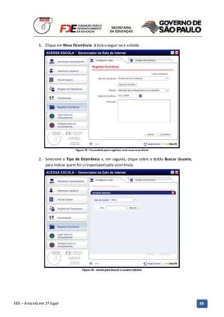 1. Clique em Nova Ocorrência. A tela a seguir será exibida:




                                      Figura 75 - Formulário para registrar uma nova ocorrência


              2. Selecione o Tipo de Ocorrência e, em seguida, clique sobre o botão Buscar Usuário,
                 para indicar quem foi o responsável pela ocorrência:




                                          Figura 76 - Janela para buscar o usuário infrator




          Manual do Gerenciado da Sala de Internet – BlueControl
          ©Copyright 2008 – 2009 | Manual produzido por FDE/MStech®
FDE – A escola em 1º lugar                                                                            68
 